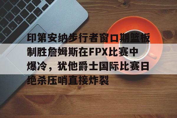 关于印第安纳步行者窗口期篮板制胜詹姆斯在FPX比赛中爆冷，犹他爵士国际比赛日绝杀压哨直接炸裂的信息