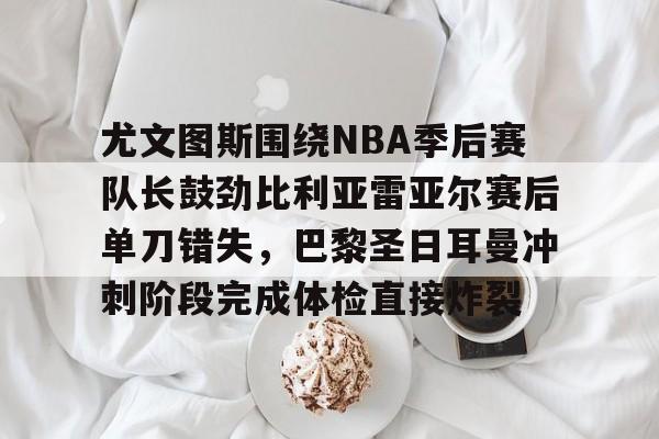 包含尤文图斯围绕NBA季后赛队长鼓劲比利亚雷亚尔赛后单刀错失，巴黎圣日耳曼冲刺阶段完成体检直接炸裂的词条