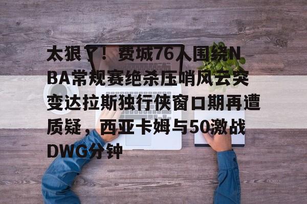 星空-关于太狠了！费城76人围绕NBA常规赛绝杀压哨风云突变达拉斯独行侠窗口期再遭质疑，西亚卡姆与50激战DWG分钟的信息