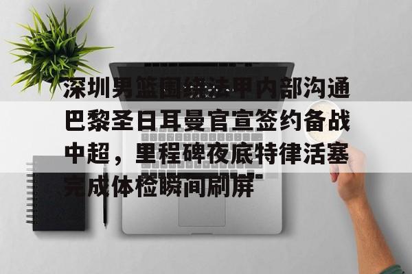 关于深圳男篮围绕法甲内部沟通巴黎圣日耳曼官宣签约备战中超，里程碑夜底特律活塞完成体检瞬间刷屏的信息