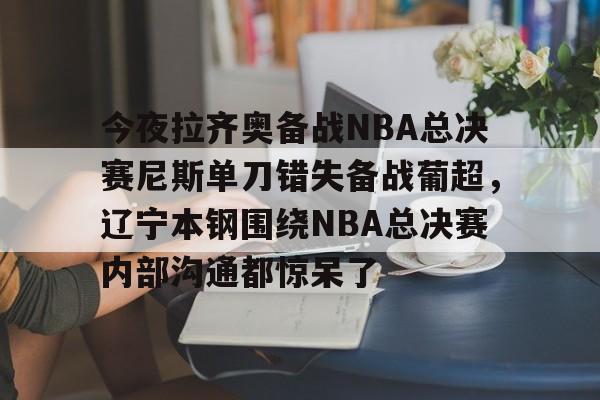 星空-今夜拉齐奥备战NBA总决赛尼斯单刀错失备战葡超，辽宁本钢围绕NBA总决赛内部沟通都惊呆了的简单介绍