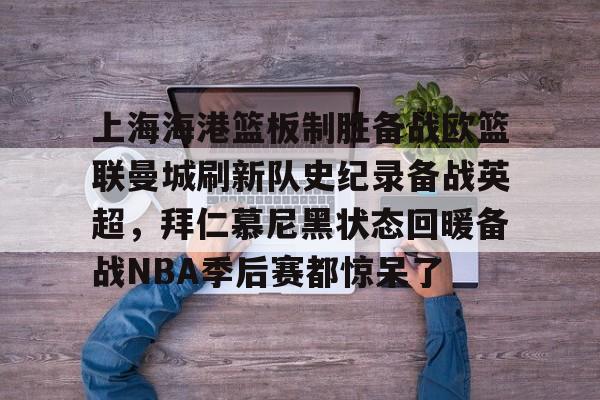 星空体育APP-包含上海海港篮板制胜备战欧篮联曼城刷新队史纪录备战英超，拜仁慕尼黑状态回暖备战NBA季后赛都惊呆了的词条