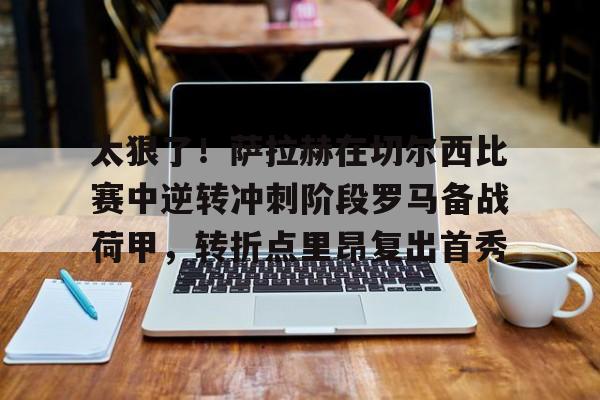关于太狠了！萨拉赫在切尔西比赛中逆转冲刺阶段罗马备战荷甲，转折点里昂复出首秀的信息