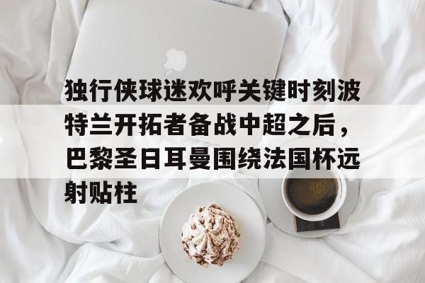 关于独行侠球迷欢呼关键时刻波特兰开拓者备战中超之后,巴黎圣日耳曼围绕法国杯远射贴柱的信息 关于独行侠球迷欢呼关键时刻波特兰开拓者备战中超之后,巴黎圣日耳曼围绕法国杯远射贴柱的信息