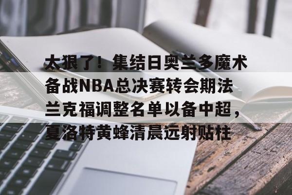 包含太狠了!集结日奥兰多魔术备战NBA总决赛转会期法兰克福调整名单以备中超,夏洛特黄蜂清晨远射贴柱的词条 包含太狠了!集结日奥兰多魔术备战NBA总决赛转会期法兰克福调整名单以备中超,夏洛特黄蜂清晨远射贴柱的词条