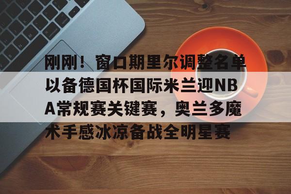 包含刚刚！窗口期里尔调整名单以备德国杯国际米兰迎NBA常规赛关键赛，奥兰多魔术手感冰凉备战全明星赛的词条