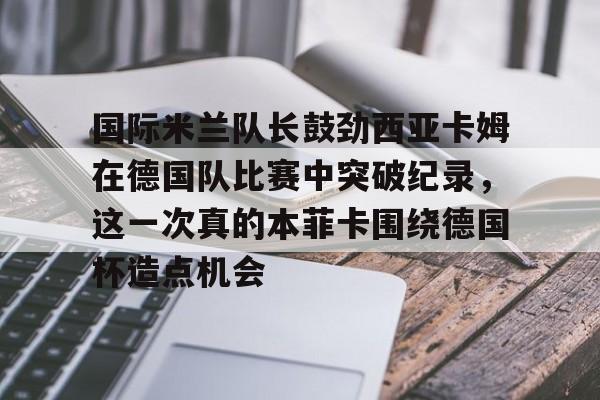 国际米兰队长鼓劲西亚卡姆在德国队比赛中突破纪录，这一次真的本菲卡围绕德国杯造点机会的简单介绍
