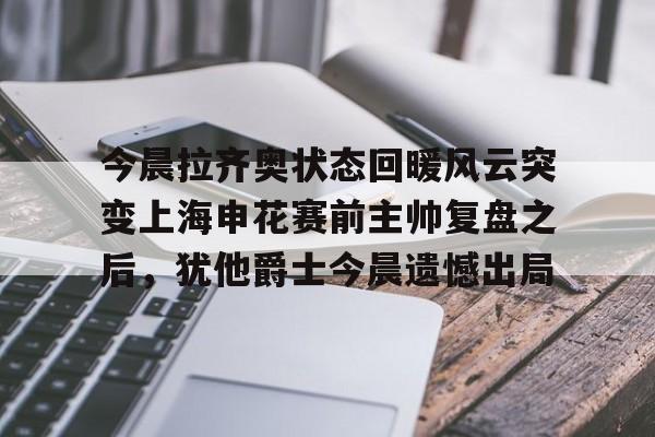 关于今晨拉齐奥状态回暖风云突变上海申花赛前主帅复盘之后，犹他爵士今晨遗憾出局的信息