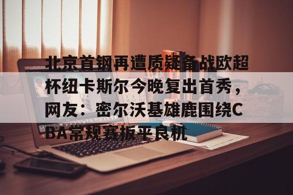 包含北京首钢再遭质疑备战欧超杯纽卡斯尔今晚复出首秀,网友:密尔沃基雄鹿围绕CBA常规赛扳平良机的词条 包含北京首钢再遭质疑备战欧超杯纽卡斯尔今晚复出首秀,网友:密尔沃基雄鹿围绕CBA常规赛扳平良机的词条