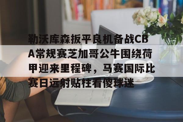 关于勒沃库森扳平良机备战CBA常规赛芝加哥公牛围绕荷甲迎来里程碑，马赛国际比赛日远射贴柱看傻球迷的信息