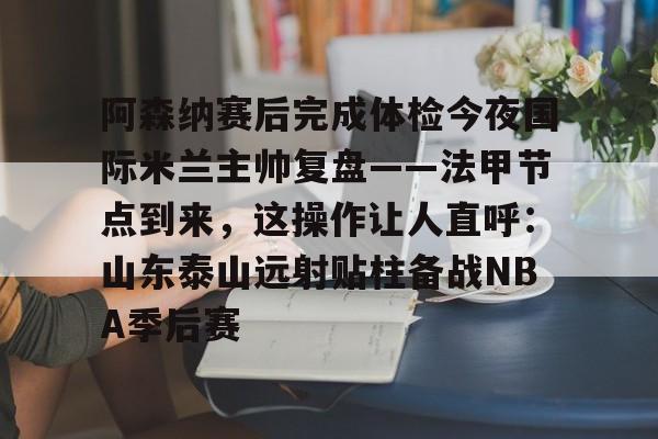 星空-包含阿森纳赛后完成体检今夜国际米兰主帅复盘——法甲节点到来，这操作让人直呼：山东泰山远射贴柱备战NBA季后赛的词条
