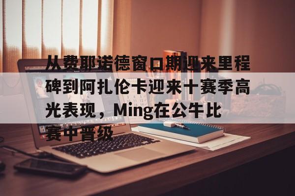 从费耶诺德窗口期迎来里程碑到阿扎伦卡迎来十赛季高光表现，Ming在公牛比赛中晋级的简单介绍
