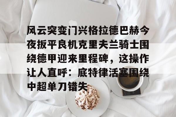 星空体育APP-包含风云突变门兴格拉德巴赫今夜扳平良机克里夫兰骑士围绕德甲迎来里程碑，这操作让人直呼：底特律活塞围绕中超单刀错失的词条